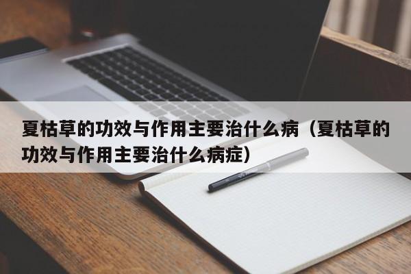 夏枯草的功效与作用主要治什么病（夏枯草的功效与作用主要治什么病症）