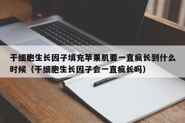干细胞生长因子填充苹果肌要一直疯长到什么时候（干细胞生长因子会一直疯长吗）