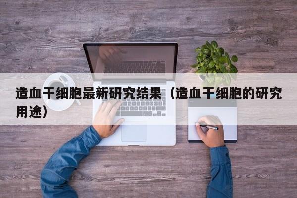 造血干细胞最新研究结果（造血干细胞的研究用途）