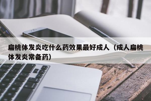 扁桃体发炎吃什么药效果最好成人（成人扁桃体发炎常备药）