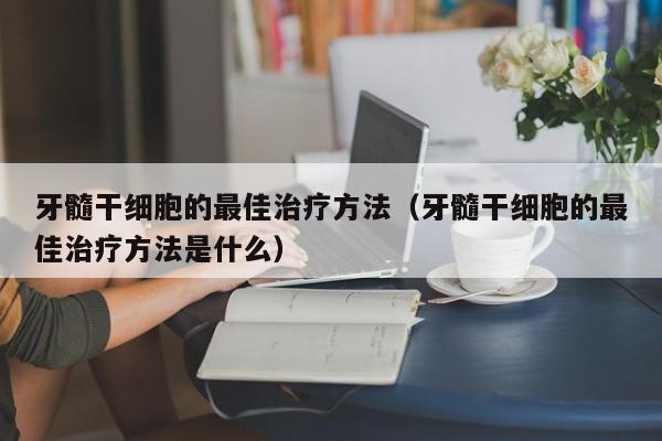 牙髓干细胞的最佳治疗方法（牙髓干细胞的最佳治疗方法是什么）