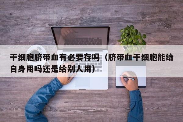 干细胞脐带血有必要存吗（脐带血干细胞能给自身用吗还是给别人用）
