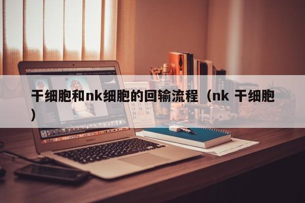 干细胞和nk细胞的回输流程（nk 干细胞）