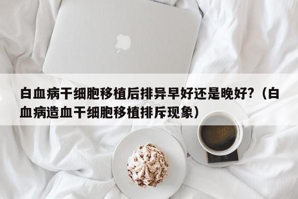 白血病干细胞移植后排异早好还是晚好?（白血病造血干细胞移植排斥现象）
