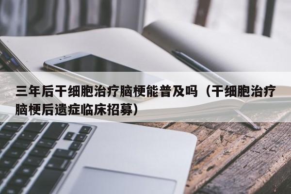 三年后干细胞治疗脑梗能普及吗（干细胞治疗脑梗后遗症临床招募）