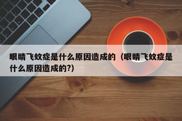 眼睛飞蚊症是什么原因造成的（眼睛飞蚊症是什么原因造成的?）