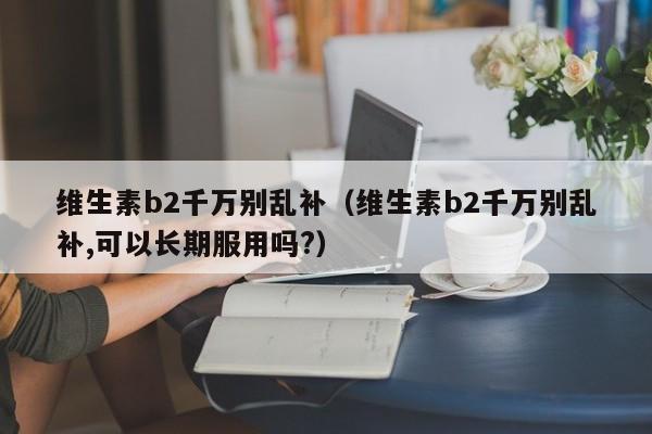 维生素b2千万别乱补（维生素b2千万别乱补,可以长期服用吗?）