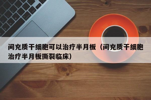 间充质干细胞可以治疗半月板（间充质干细胞治疗半月板撕裂临床）