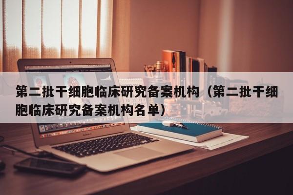 第二批干细胞临床研究备案机构（第二批干细胞临床研究备案机构名单）