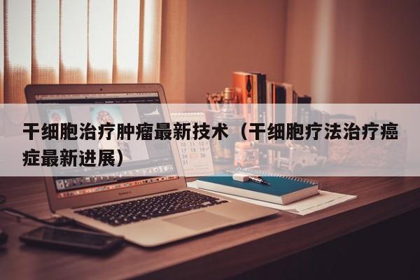 干细胞治疗肿瘤最新技术（干细胞疗法治疗癌症最新进展）