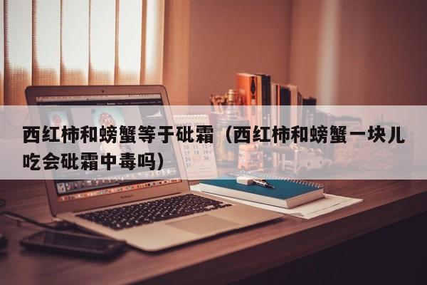西红柿和螃蟹等于砒霜（西红柿和螃蟹一块儿吃会砒霜中毒吗）