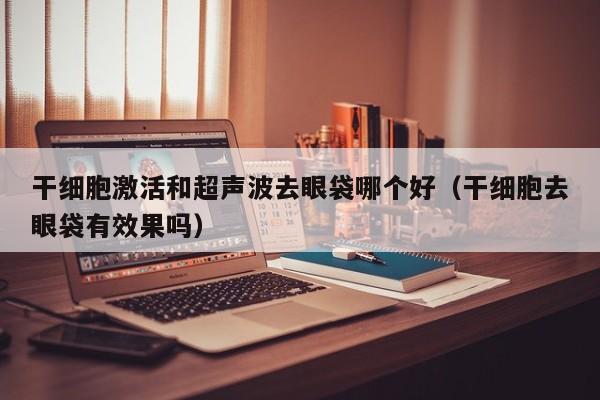干细胞激活和超声波去眼袋哪个好（干细胞去眼袋有效果吗）