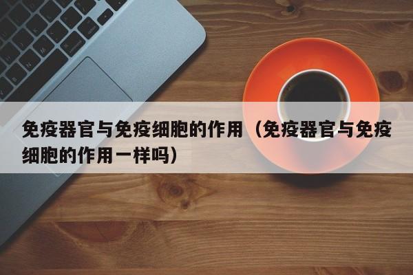 免疫器官与免疫细胞的作用（免疫器官与免疫细胞的作用一样吗）