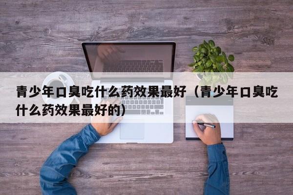 青少年口臭吃什么药效果最好（青少年口臭吃什么药效果最好的）