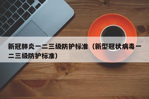 新冠肺炎一二三级防护标准（新型冠状病毒一二三级防护标准）