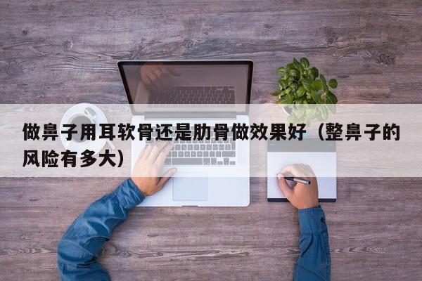 做鼻子用耳软骨还是肋骨做效果好（整鼻子的风险有多大）