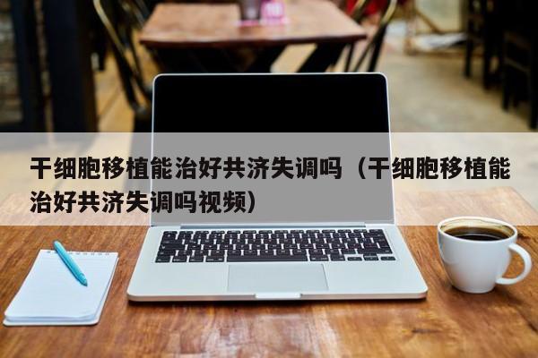 干细胞移植能治好共济失调吗（干细胞移植能治好共济失调吗视频）