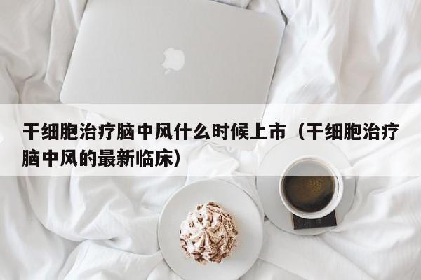干细胞治疗脑中风什么时候上市（干细胞治疗脑中风的最新临床）