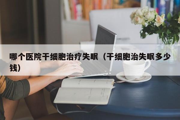 哪个医院干细胞治疗失眠（干细胞治失眠多少钱）