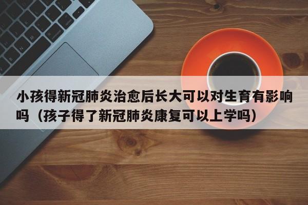 小孩得新冠肺炎治愈后长大可以对生育有影响吗（孩子得了新冠肺炎康复可以上学吗）