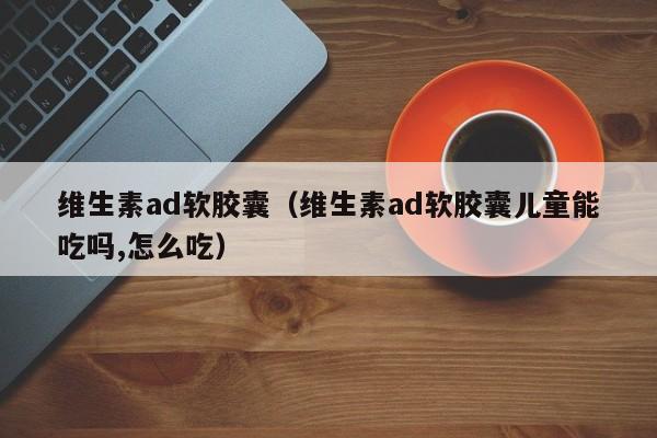 维生素ad软胶囊（维生素ad软胶囊儿童能吃吗,怎么吃）