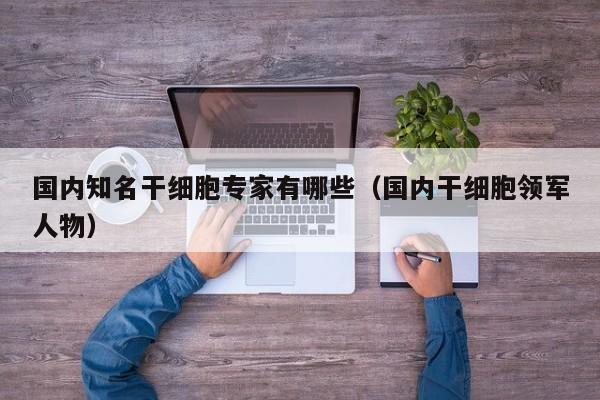国内知名干细胞专家有哪些（国内干细胞领军人物）