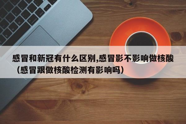 感冒和新冠有什么区别,感冒影不影响做核酸（感冒跟做核酸检测有影响吗）