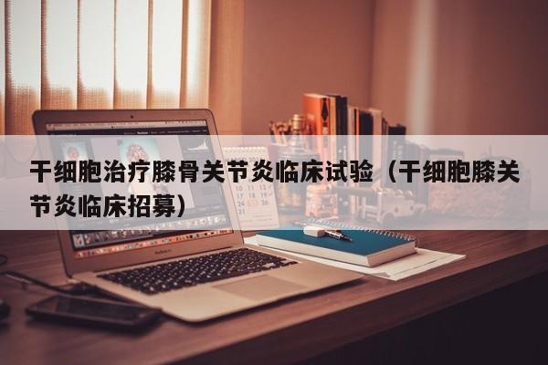 干细胞治疗膝骨关节炎临床试验（干细胞膝关节炎临床招募）