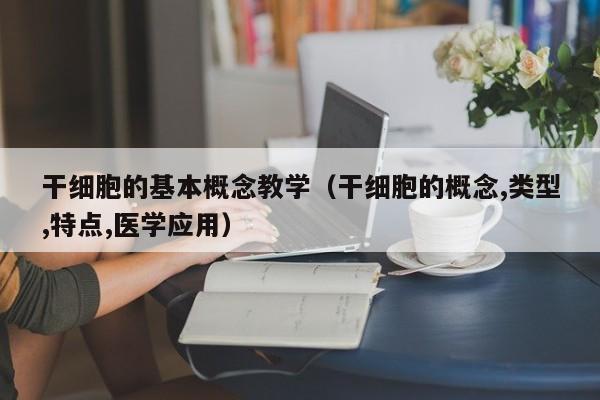 干细胞的基本概念教学（干细胞的概念,类型,特点,医学应用）