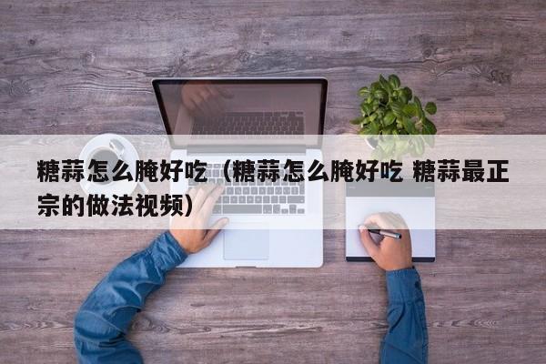 糖蒜怎么腌好吃（糖蒜怎么腌好吃 糖蒜最正宗的做法视频）