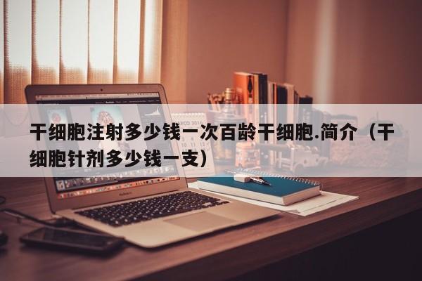 干细胞注射多少钱一次百龄干细胞.简介（干细胞针剂多少钱一支）