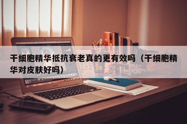 干细胞精华抵抗衰老真的更有效吗（干细胞精华对皮肤好吗）