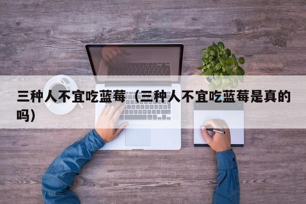 三种人不宜吃蓝莓（三种人不宜吃蓝莓是真的吗）