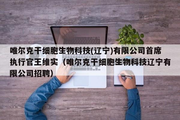 唯尔克干细胞生物科技(辽宁)有限公司首席执行官王维实（唯尔克干细胞生物科技辽宁有限公司招聘）