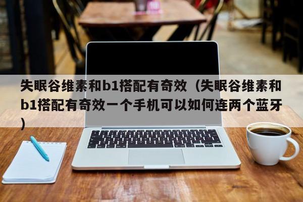 失眠谷维素和b1搭配有奇效（失眠谷维素和b1搭配有奇效一个手机可以如何连两个蓝牙）