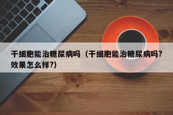 干细胞能治糖尿病吗（干细胞能治糖尿病吗?效果怎么样?）