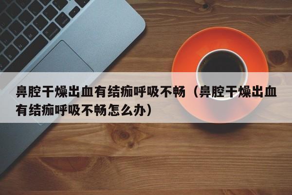 鼻腔干燥出血有结痂呼吸不畅（鼻腔干燥出血有结痂呼吸不畅怎么办）