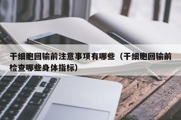 干细胞回输前注意事项有哪些（干细胞回输前检查哪些身体指标）