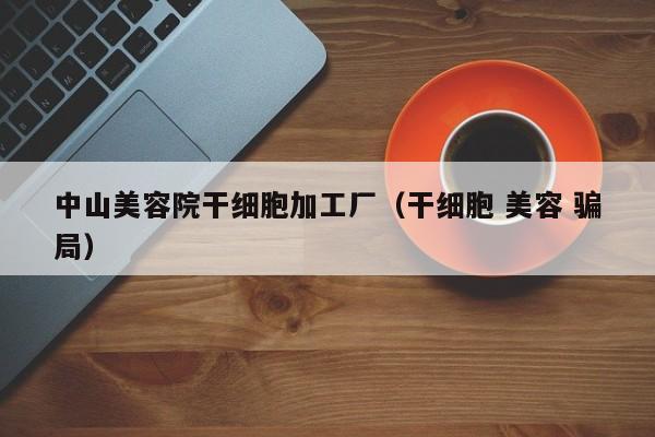 中山美容院干细胞加工厂（干细胞 美容 骗局）