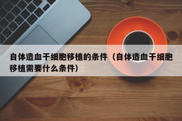 自体造血干细胞移植的条件（自体造血干细胞移植需要什么条件）