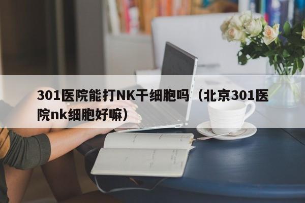 301医院能打NK干细胞吗（北京301医院nk细胞好嘛）