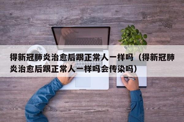 得新冠肺炎治愈后跟正常人一样吗（得新冠肺炎治愈后跟正常人一样吗会传染吗）