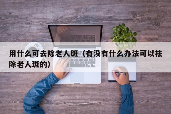 用什么可去除老人斑（有没有什么办法可以祛除老人斑的）