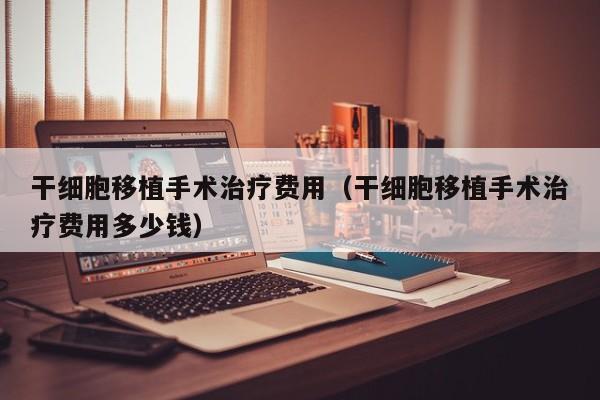 干细胞移植手术治疗费用（干细胞移植手术治疗费用多少钱）