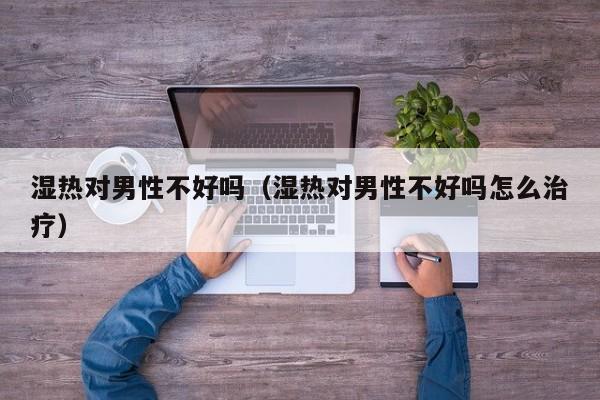 湿热对男性不好吗（湿热对男性不好吗怎么治疗）