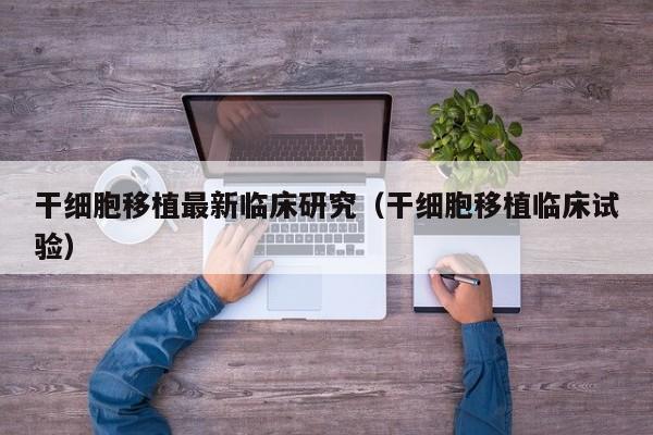 干细胞移植最新临床研究（干细胞移植临床试验）