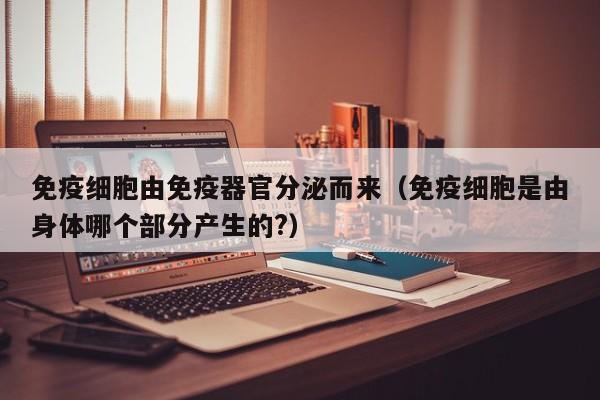 免疫细胞由免疫器官分泌而来（免疫细胞是由身体哪个部分产生的?）
