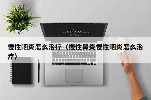 慢性咽炎怎么治疗（慢性鼻炎慢性咽炎怎么治疗）