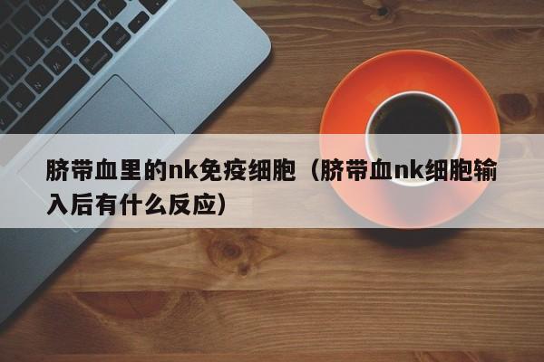 脐带血里的nk免疫细胞（脐带血nk细胞输入后有什么反应）