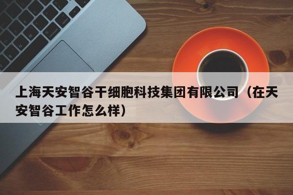 上海天安智谷干细胞科技集团有限公司（在天安智谷工作怎么样）